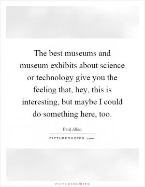 The best museums and museum exhibits about science or technology give you the feeling that, hey, this is interesting, but maybe I could do something here, too Picture Quote #1