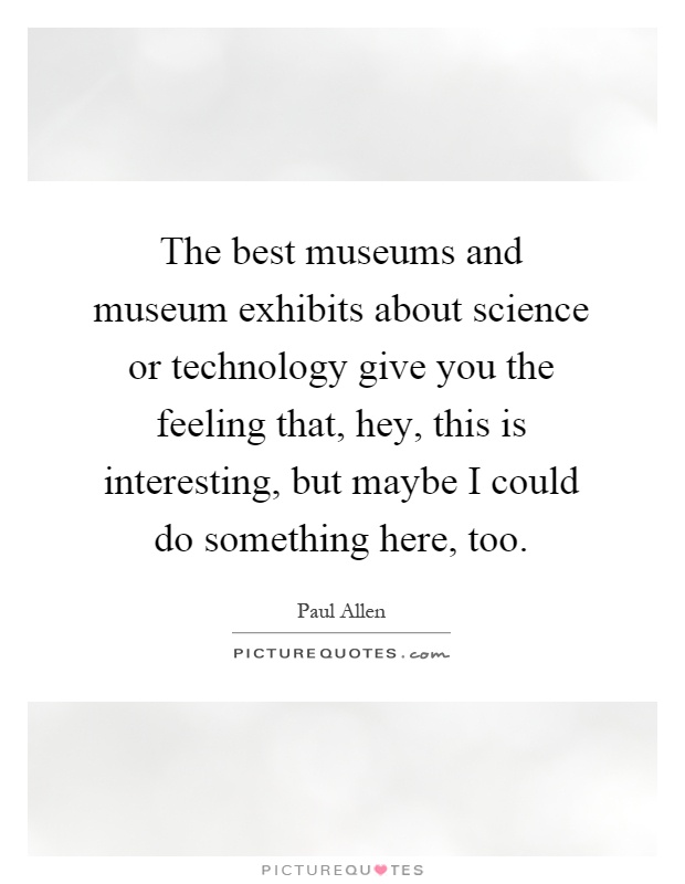 The best museums and museum exhibits about science or technology give you the feeling that, hey, this is interesting, but maybe I could do something here, too Picture Quote #1