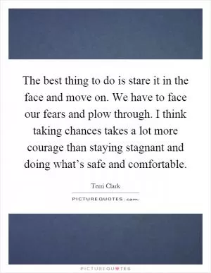 The best thing to do is stare it in the face and move on. We have to face our fears and plow through. I think taking chances takes a lot more courage than staying stagnant and doing what’s safe and comfortable Picture Quote #1