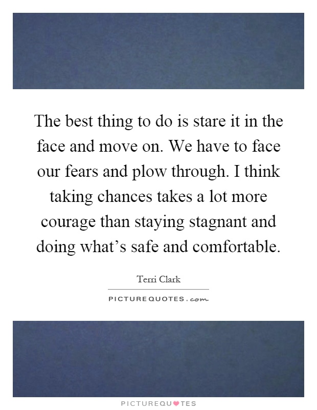 The best thing to do is stare it in the face and move on. We have to face our fears and plow through. I think taking chances takes a lot more courage than staying stagnant and doing what's safe and comfortable Picture Quote #1