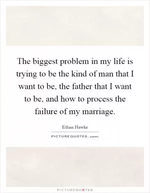 The biggest problem in my life is trying to be the kind of man that I want to be, the father that I want to be, and how to process the failure of my marriage Picture Quote #1