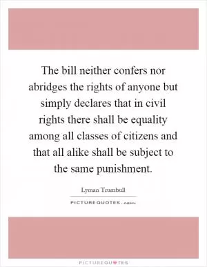 The bill neither confers nor abridges the rights of anyone but simply declares that in civil rights there shall be equality among all classes of citizens and that all alike shall be subject to the same punishment Picture Quote #1