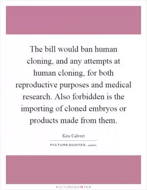 The bill would ban human cloning, and any attempts at human cloning, for both reproductive purposes and medical research. Also forbidden is the importing of cloned embryos or products made from them Picture Quote #1