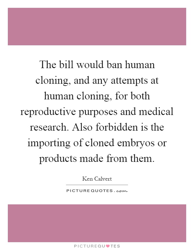 The bill would ban human cloning, and any attempts at human cloning, for both reproductive purposes and medical research. Also forbidden is the importing of cloned embryos or products made from them Picture Quote #1