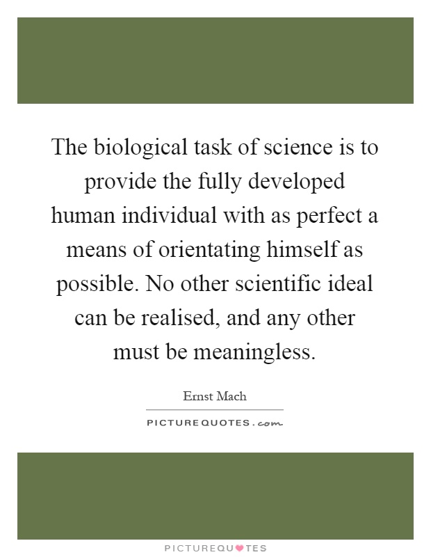 The biological task of science is to provide the fully developed human individual with as perfect a means of orientating himself as possible. No other scientific ideal can be realised, and any other must be meaningless Picture Quote #1