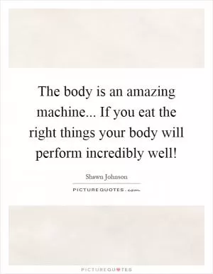 The body is an amazing machine... If you eat the right things your body will perform incredibly well! Picture Quote #1