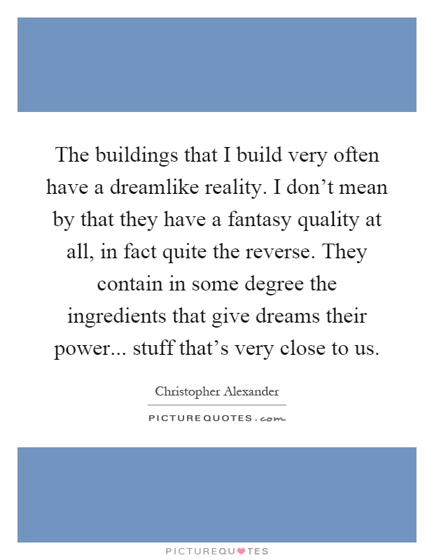 The buildings that I build very often have a dreamlike reality. I don't mean by that they have a fantasy quality at all, in fact quite the reverse. They contain in some degree the ingredients that give dreams their power... stuff that's very close to us Picture Quote #1
