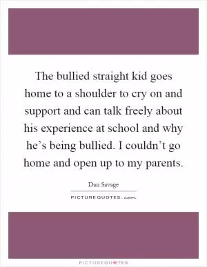 The bullied straight kid goes home to a shoulder to cry on and support and can talk freely about his experience at school and why he’s being bullied. I couldn’t go home and open up to my parents Picture Quote #1