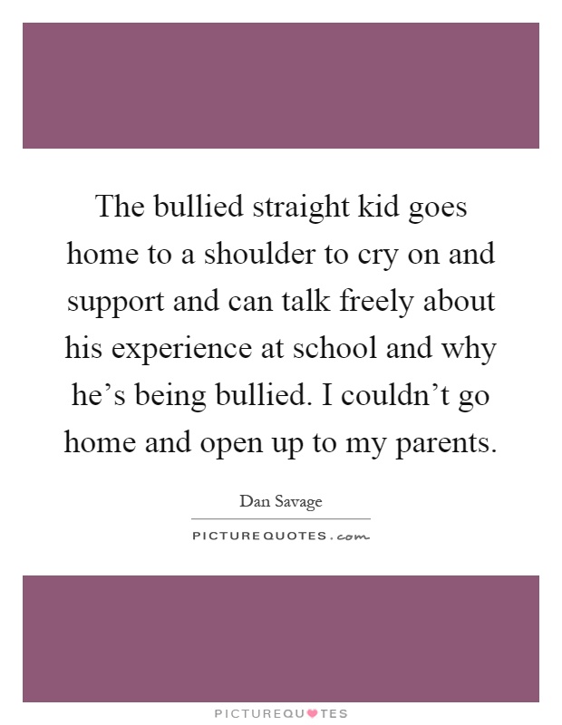The bullied straight kid goes home to a shoulder to cry on and support and can talk freely about his experience at school and why he's being bullied. I couldn't go home and open up to my parents Picture Quote #1