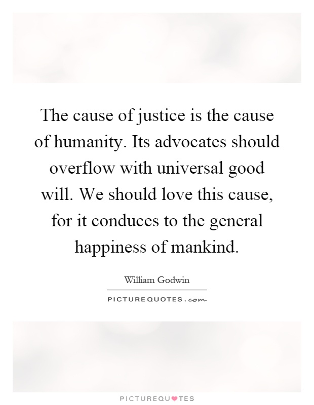 The cause of justice is the cause of humanity. Its advocates should overflow with universal good will. We should love this cause, for it conduces to the general happiness of mankind Picture Quote #1