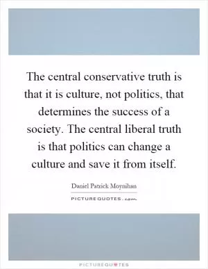 The central conservative truth is that it is culture, not politics, that determines the success of a society. The central liberal truth is that politics can change a culture and save it from itself Picture Quote #1