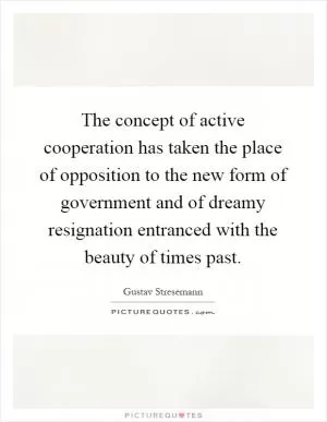 The concept of active cooperation has taken the place of opposition to the new form of government and of dreamy resignation entranced with the beauty of times past Picture Quote #1