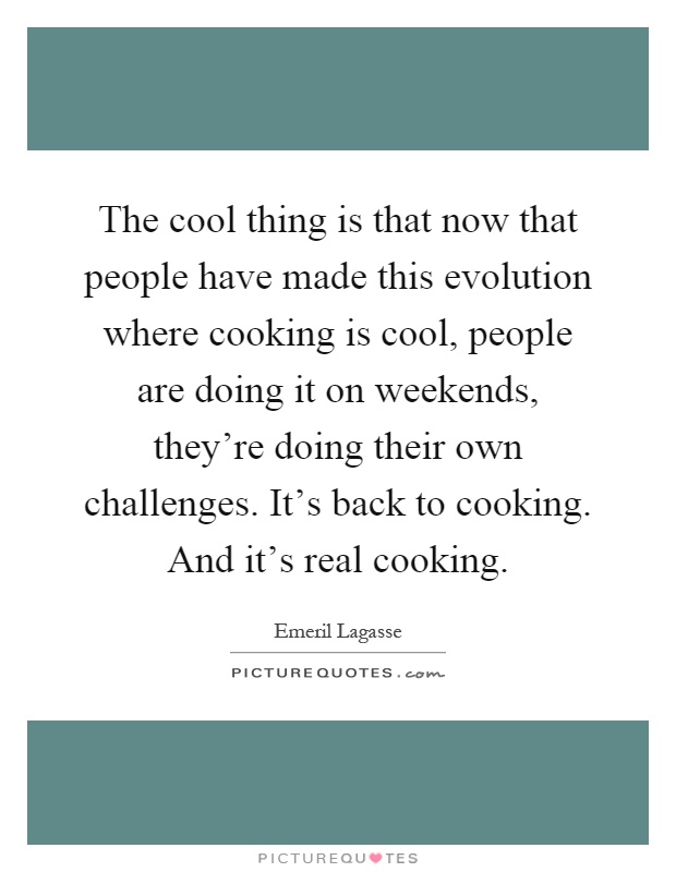 The cool thing is that now that people have made this evolution where cooking is cool, people are doing it on weekends, they're doing their own challenges. It's back to cooking. And it's real cooking Picture Quote #1