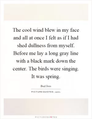 The cool wind blew in my face and all at once I felt as if I had shed dullness from myself. Before me lay a long gray line with a black mark down the center. The birds were singing. It was spring Picture Quote #1