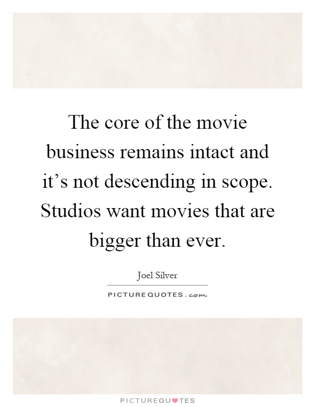 The core of the movie business remains intact and it's not descending in scope. Studios want movies that are bigger than ever Picture Quote #1