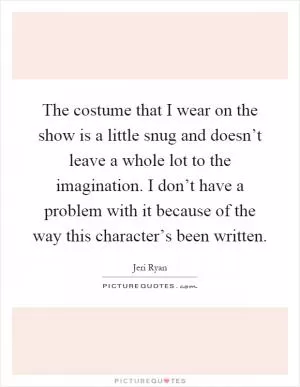The costume that I wear on the show is a little snug and doesn’t leave a whole lot to the imagination. I don’t have a problem with it because of the way this character’s been written Picture Quote #1