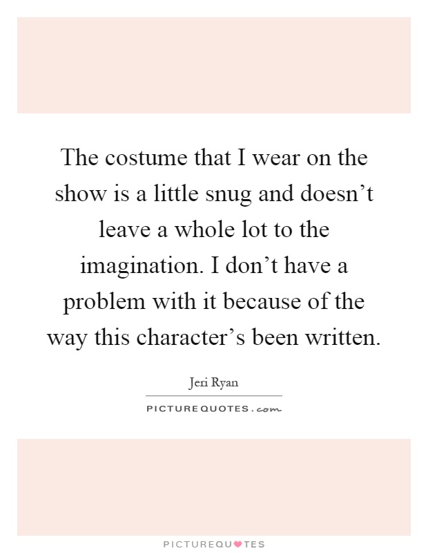The costume that I wear on the show is a little snug and doesn't leave a whole lot to the imagination. I don't have a problem with it because of the way this character's been written Picture Quote #1