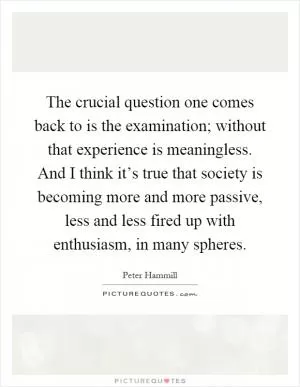 The crucial question one comes back to is the examination; without that experience is meaningless. And I think it’s true that society is becoming more and more passive, less and less fired up with enthusiasm, in many spheres Picture Quote #1