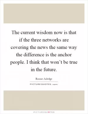 The current wisdom now is that if the three networks are covering the news the same way the difference is the anchor people. I think that won’t be true in the future Picture Quote #1