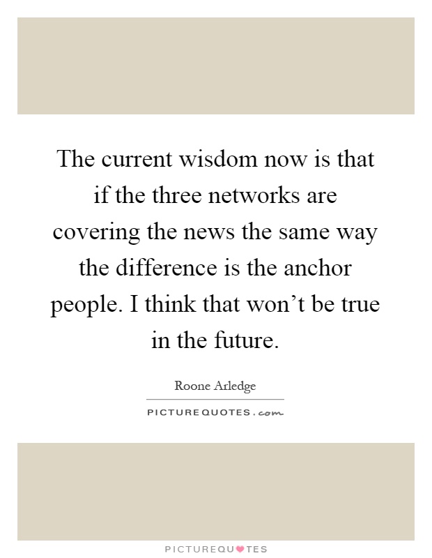 The current wisdom now is that if the three networks are covering the news the same way the difference is the anchor people. I think that won't be true in the future Picture Quote #1