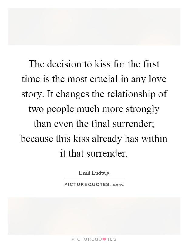 The decision to kiss for the first time is the most crucial in any love story. It changes the relationship of two people much more strongly than even the final surrender; because this kiss already has within it that surrender Picture Quote #1