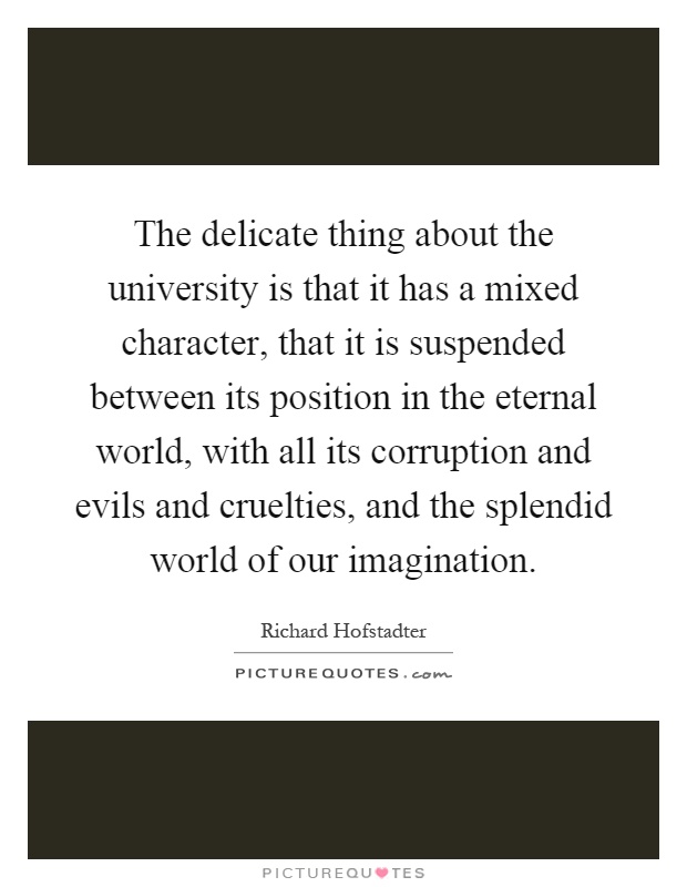 The delicate thing about the university is that it has a mixed character, that it is suspended between its position in the eternal world, with all its corruption and evils and cruelties, and the splendid world of our imagination Picture Quote #1