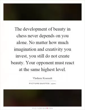 The development of beauty in chess never depends on you alone. No matter how much imagination and creativity you invest, you still do not create beauty. Your opponent must react at the same highest level Picture Quote #1