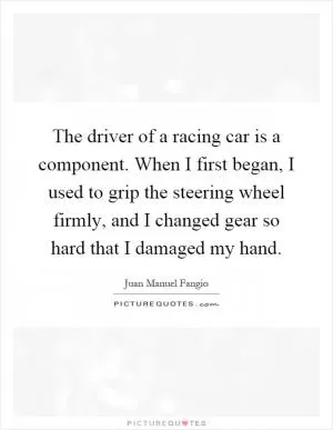 The driver of a racing car is a component. When I first began, I used to grip the steering wheel firmly, and I changed gear so hard that I damaged my hand Picture Quote #1
