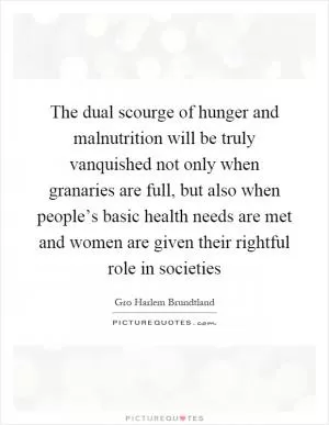 The dual scourge of hunger and malnutrition will be truly vanquished not only when granaries are full, but also when people’s basic health needs are met and women are given their rightful role in societies Picture Quote #1