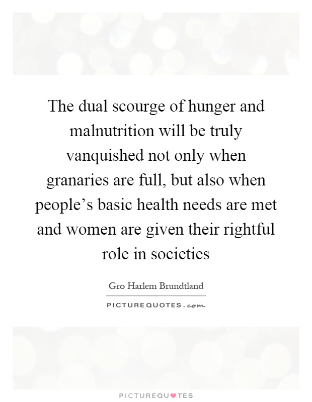 The dual scourge of hunger and malnutrition will be truly vanquished not only when granaries are full, but also when people's basic health needs are met and women are given their rightful role in societies Picture Quote #1