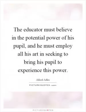 The educator must believe in the potential power of his pupil, and he must employ all his art in seeking to bring his pupil to experience this power Picture Quote #1