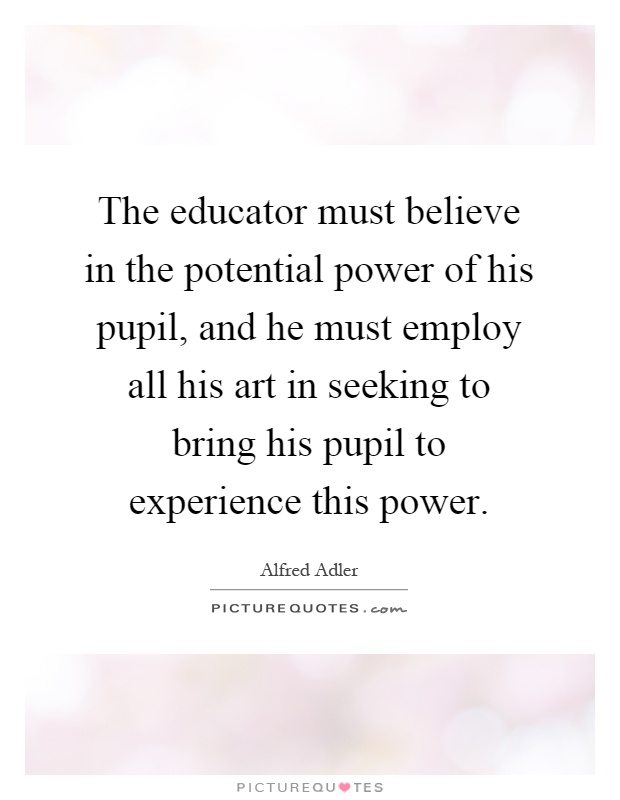 The educator must believe in the potential power of his pupil, and he must employ all his art in seeking to bring his pupil to experience this power Picture Quote #1