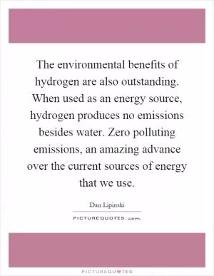 The environmental benefits of hydrogen are also outstanding. When used as an energy source, hydrogen produces no emissions besides water. Zero polluting emissions, an amazing advance over the current sources of energy that we use Picture Quote #1