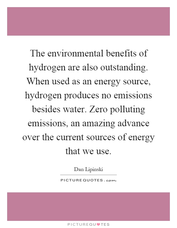 The environmental benefits of hydrogen are also outstanding. When used as an energy source, hydrogen produces no emissions besides water. Zero polluting emissions, an amazing advance over the current sources of energy that we use Picture Quote #1