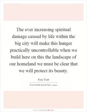 The ever increasing spiritual damage caused by life within the big city will make this hunger practically uncontrollable when we build here on this the landscape of our homeland we must be clear that we will protect its beauty Picture Quote #1