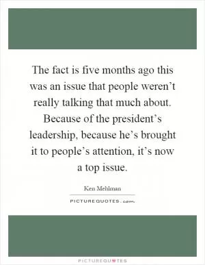 The fact is five months ago this was an issue that people weren’t really talking that much about. Because of the president’s leadership, because he’s brought it to people’s attention, it’s now a top issue Picture Quote #1