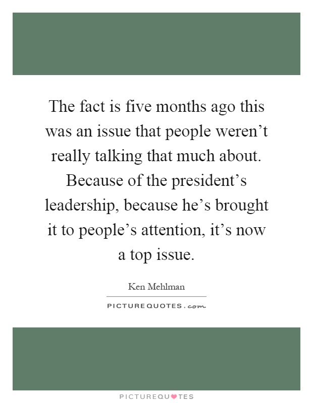 The fact is five months ago this was an issue that people weren't really talking that much about. Because of the president's leadership, because he's brought it to people's attention, it's now a top issue Picture Quote #1