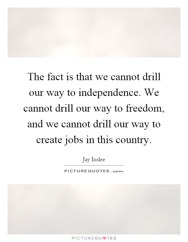 The fact is that we cannot drill our way to independence. We cannot drill our way to freedom, and we cannot drill our way to create jobs in this country Picture Quote #1