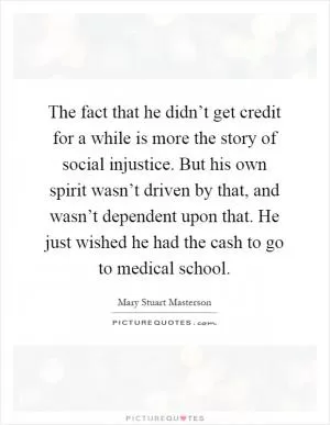The fact that he didn’t get credit for a while is more the story of social injustice. But his own spirit wasn’t driven by that, and wasn’t dependent upon that. He just wished he had the cash to go to medical school Picture Quote #1