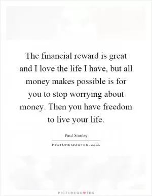 The financial reward is great and I love the life I have, but all money makes possible is for you to stop worrying about money. Then you have freedom to live your life Picture Quote #1