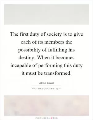 The first duty of society is to give each of its members the possibility of fulfilling his destiny. When it becomes incapable of performing this duty it must be transformed Picture Quote #1