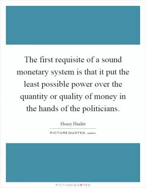 The first requisite of a sound monetary system is that it put the least possible power over the quantity or quality of money in the hands of the politicians Picture Quote #1