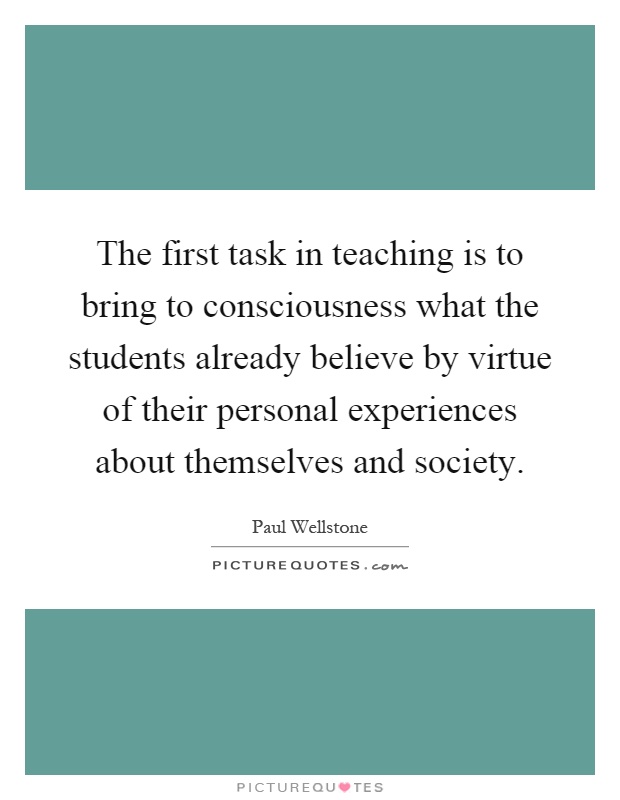The first task in teaching is to bring to consciousness what the students already believe by virtue of their personal experiences about themselves and society Picture Quote #1