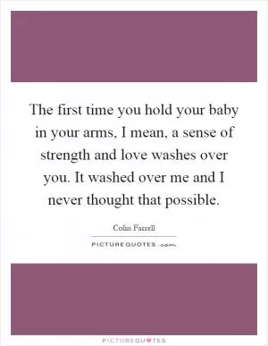 The first time you hold your baby in your arms, I mean, a sense of strength and love washes over you. It washed over me and I never thought that possible Picture Quote #1