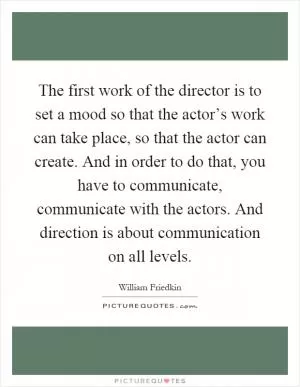 The first work of the director is to set a mood so that the actor’s work can take place, so that the actor can create. And in order to do that, you have to communicate, communicate with the actors. And direction is about communication on all levels Picture Quote #1