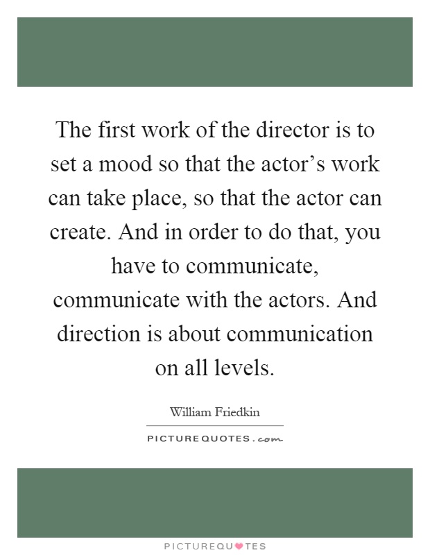 The first work of the director is to set a mood so that the actor's work can take place, so that the actor can create. And in order to do that, you have to communicate, communicate with the actors. And direction is about communication on all levels Picture Quote #1