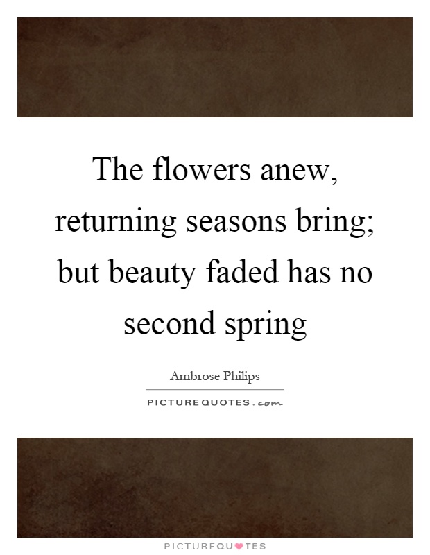 The flowers anew, returning seasons bring; but beauty faded has no second spring Picture Quote #1
