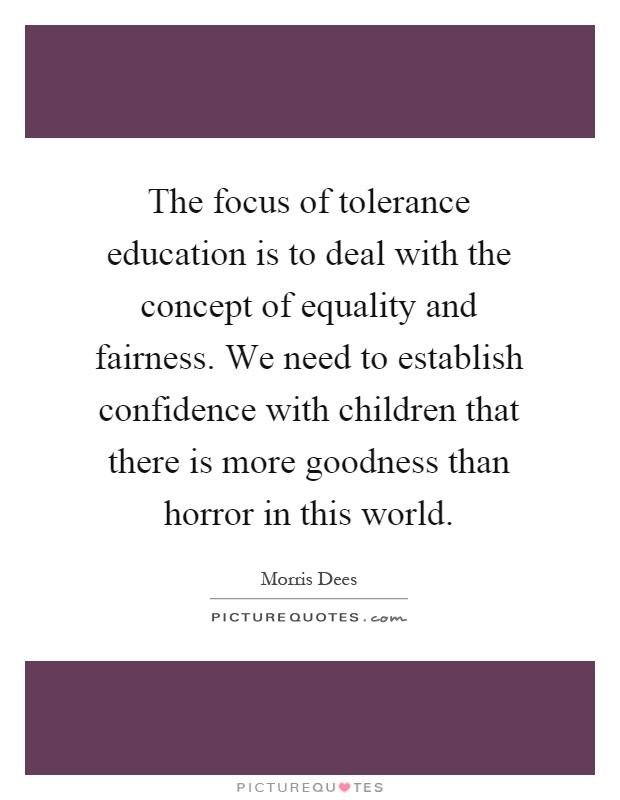 The focus of tolerance education is to deal with the concept of equality and fairness. We need to establish confidence with children that there is more goodness than horror in this world Picture Quote #1