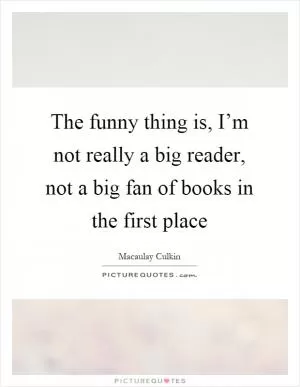 The funny thing is, I’m not really a big reader, not a big fan of books in the first place Picture Quote #1