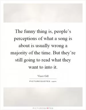 The funny thing is, people’s perceptions of what a song is about is usually wrong a majority of the time. But they’re still going to read what they want to into it Picture Quote #1